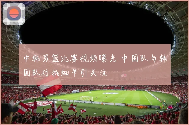 中韩男篮比赛视频曝光 中国队与韩国队对抗细节引关注