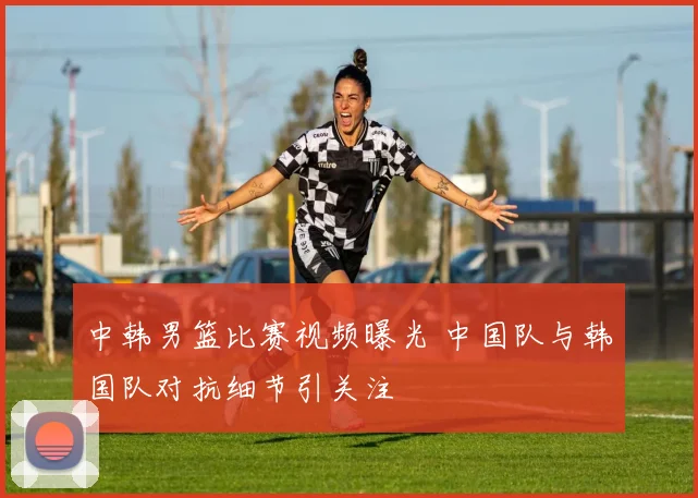 中韩男篮比赛视频曝光 中国队与韩国队对抗细节引关注