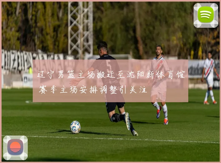 辽宁男篮主场搬迁至沈阳新体育馆 赛季主场安排调整引关注