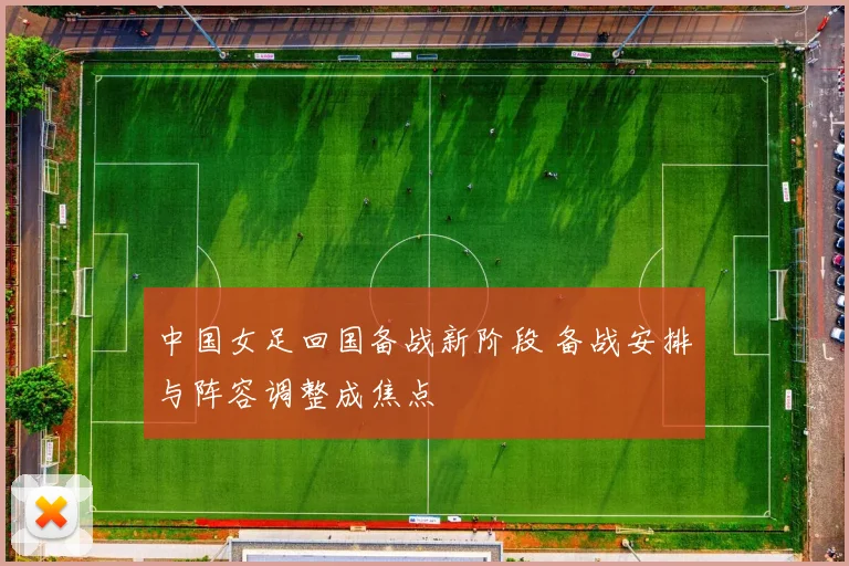中国女足回国备战新阶段 备战安排与阵容调整成焦点
