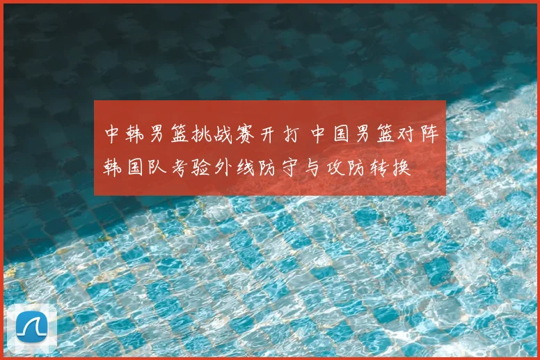 中韩男篮挑战赛开打 中国男篮对阵韩国队考验外线防守与攻防转换