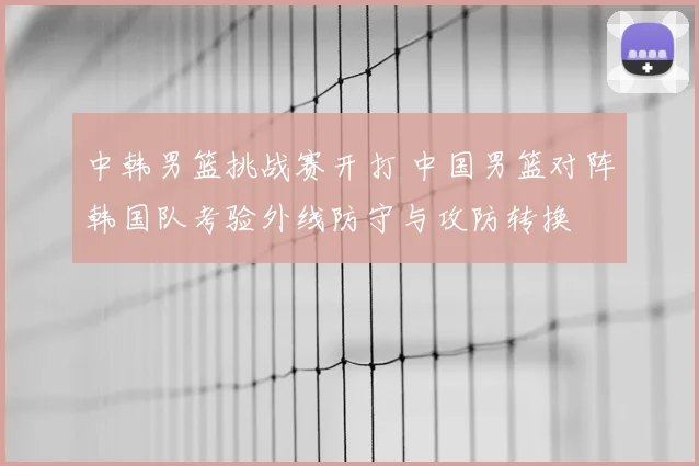 中韩男篮挑战赛开打 中国男篮对阵韩国队考验外线防守与攻防转换