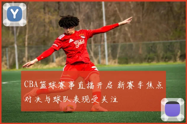 CBA篮球赛事直播开启 新赛季焦点对决与球队表现受关注