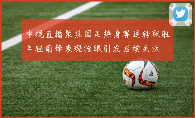 中视直播聚焦国足热身赛逆转取胜年轻前锋表现抢眼引发后续关注
