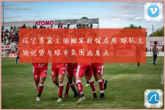 辽宁男篮主场搬家新馆启用 球队主场优势与球市氛围成看点