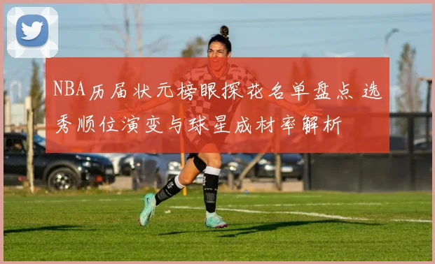 NBA历届状元榜眼探花名单盘点 选秀顺位演变与球星成材率解析