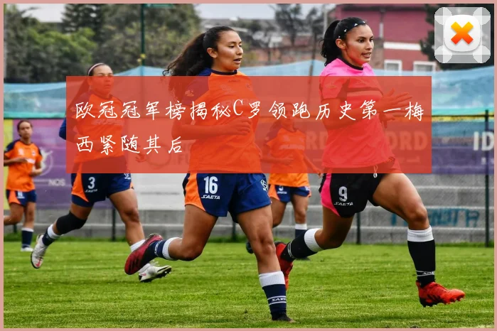 欧冠冠军榜揭秘C罗领跑历史第一梅西紧随其后