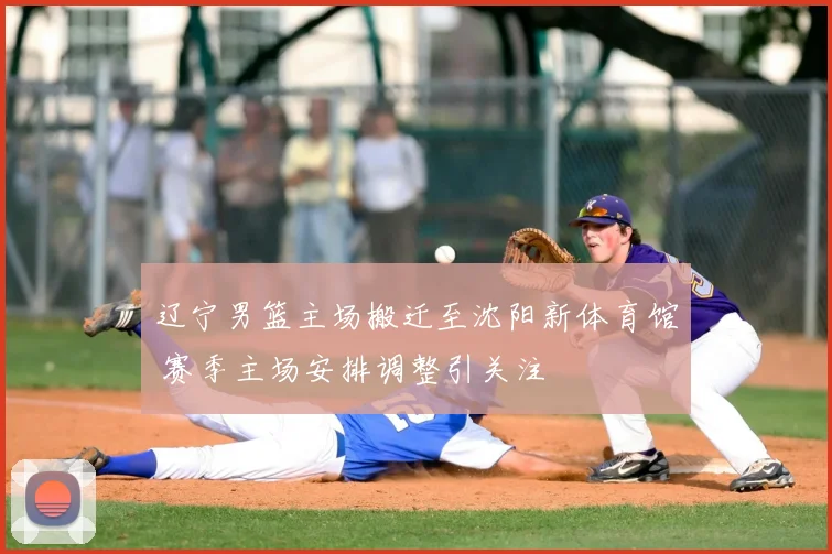 辽宁男篮主场搬迁至沈阳新体育馆 赛季主场安排调整引关注