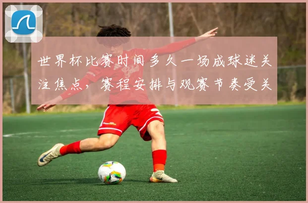 世界杯比赛时间多久一场成球迷关注焦点，赛程安排与观赛节奏受关注
