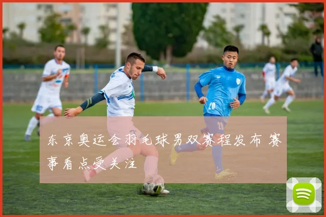 东京奥运会羽毛球男双赛程发布 赛事看点受关注